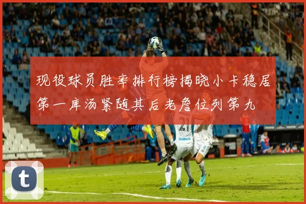 现役球员胜率排行榜揭晓小卡稳居第一库汤紧随其后老詹位列第九