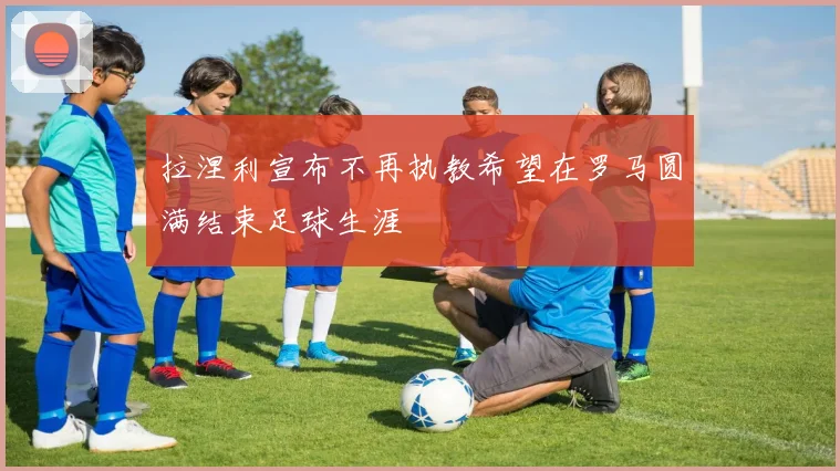拉涅利宣布不再执教希望在罗马圆满结束足球生涯