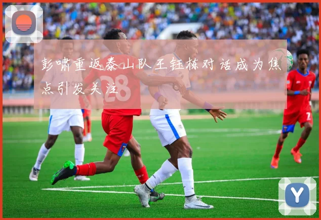 彭啸重返泰山队王钰栋对话成为焦点引发关注