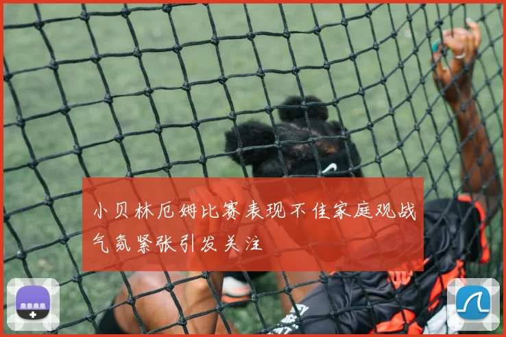 小贝林厄姆比赛表现不佳家庭观战气氛紧张引发关注