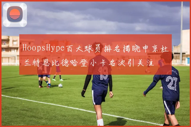 HoopsHype百大球员排名揭晓申京杜兰特恩比德哈登小卡名次引关注