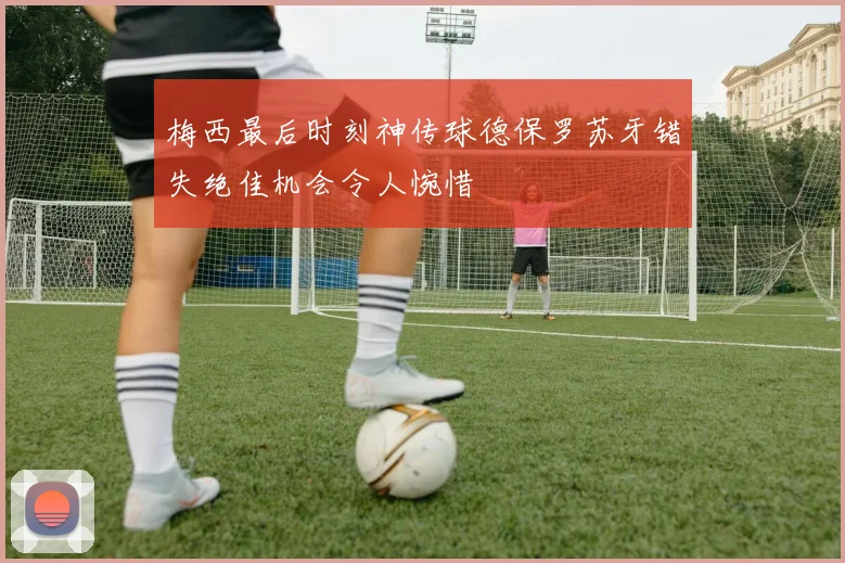 梅西最后时刻神传球德保罗苏牙错失绝佳机会令人惋惜