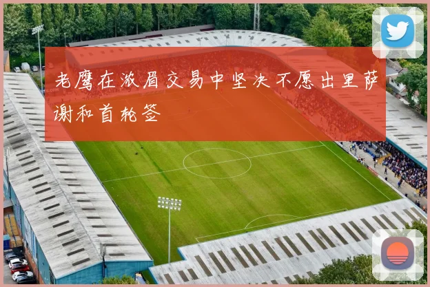 老鹰在浓眉交易中坚决不愿出里萨谢和首轮签