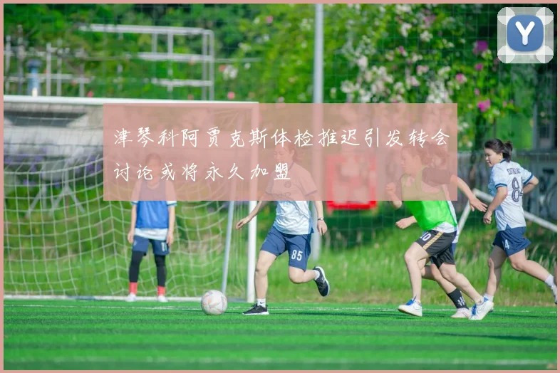 津琴科阿贾克斯体检推迟引发转会讨论或将永久加盟