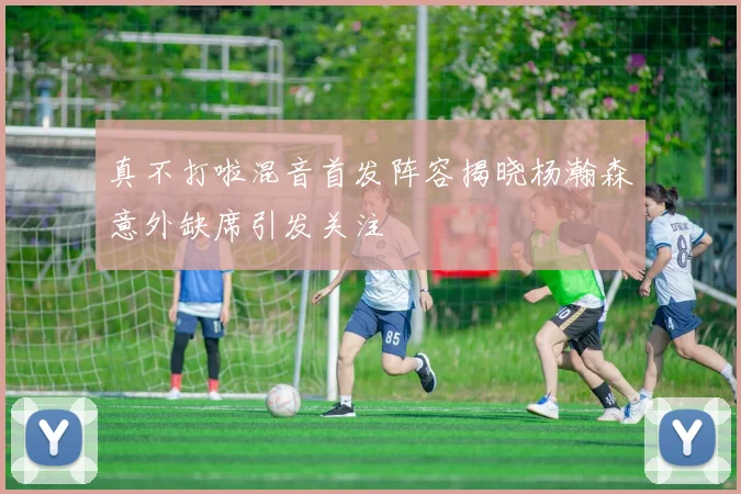 真不打啦混音首发阵容揭晓杨瀚森意外缺席引发关注
