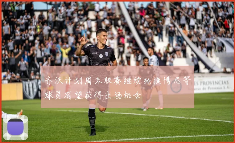 齐沃计划周末联赛继续轮换博尼等球员有望获得出场机会