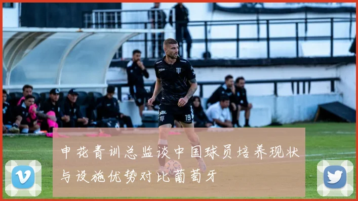 申花青训总监谈中国球员培养现状与设施优势对比葡萄牙