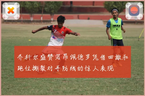 乔科尔盛赞若昂佩德罗凭借回撤和跑位撕裂对手防线的惊人表现