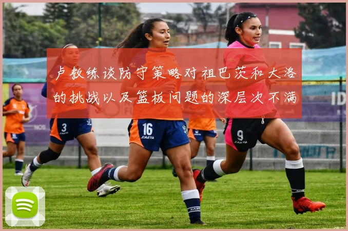 卢教练谈防守策略对祖巴茨和大洛的挑战以及篮板问题的深层次不满