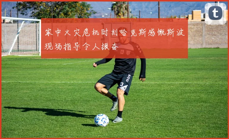 家中火灾危机时刻哈克斯感慨斯波现场指导令人振奋