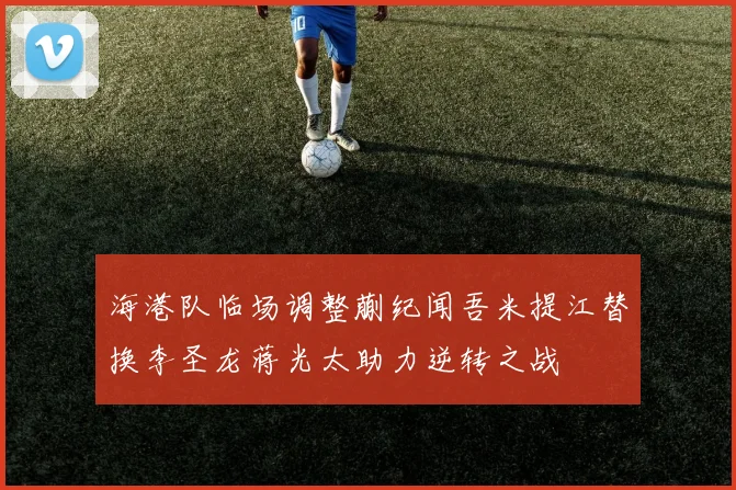 海港队临场调整蒯纪闻吾米提江替换李圣龙蒋光太助力逆转之战