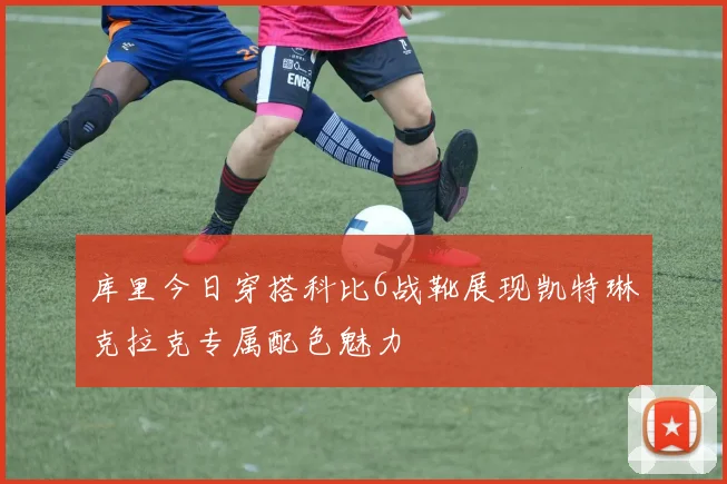 库里今日穿搭科比6战靴展现凯特琳克拉克专属配色魅力