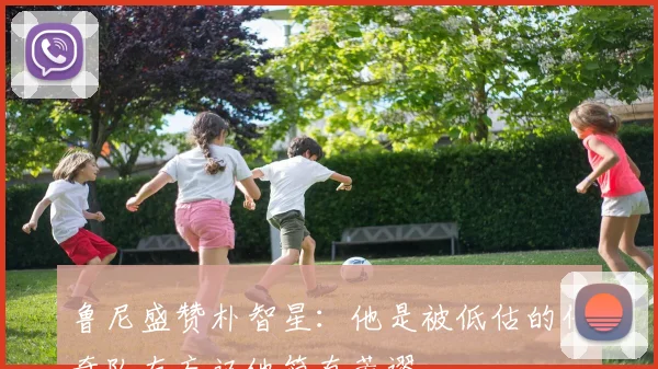 鲁尼盛赞朴智星：他是被低估的传奇队友忘记他简直荒谬
