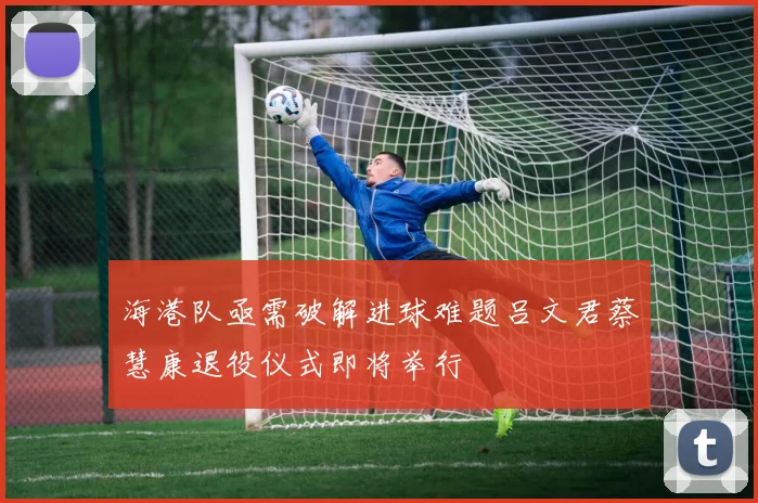 海港队亟需破解进球难题吕文君蔡慧康退役仪式即将举行