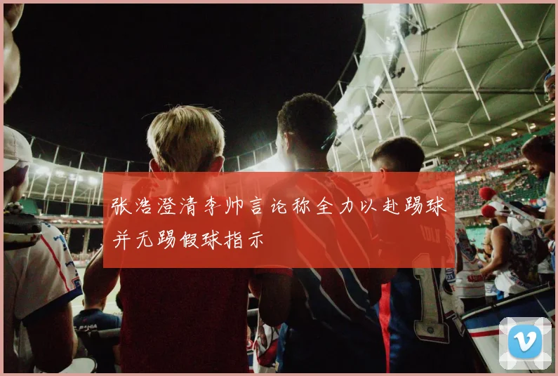 张浩澄清李帅言论称全力以赴踢球并无踢假球指示