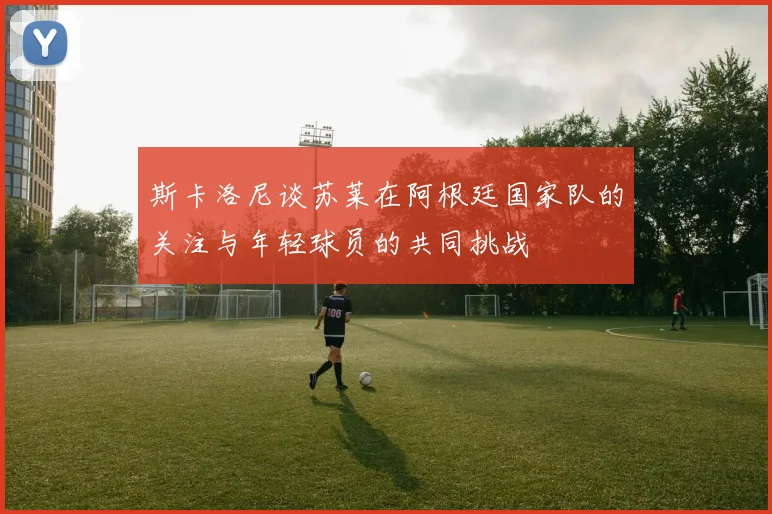 斯卡洛尼谈苏莱在阿根廷国家队的关注与年轻球员的共同挑战