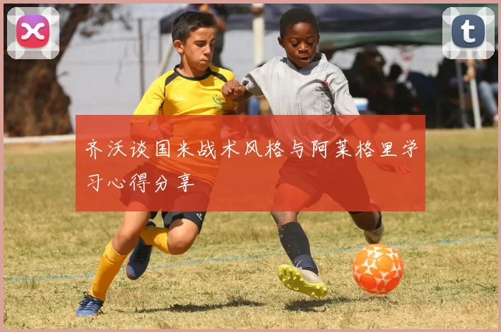 齐沃谈国米战术风格与阿莱格里学习心得分享