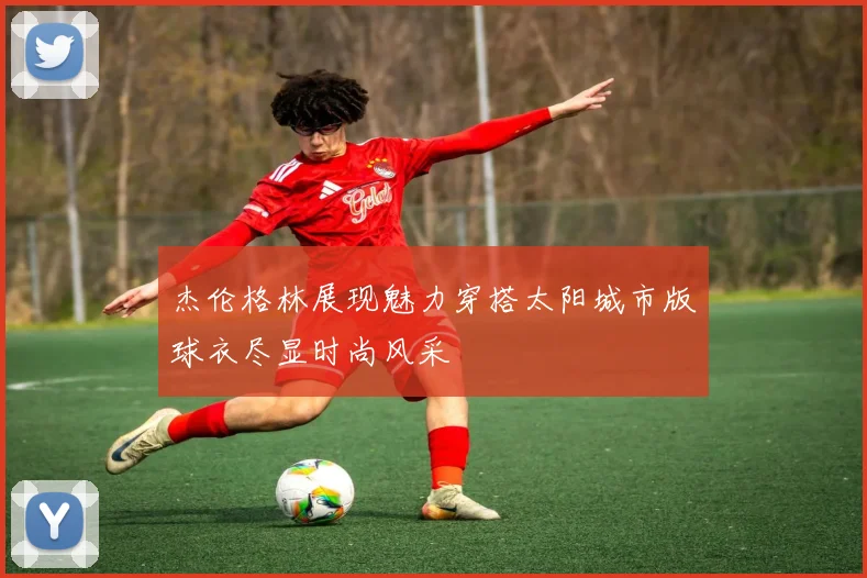 杰伦格林展现魅力穿搭太阳城市版球衣尽显时尚风采