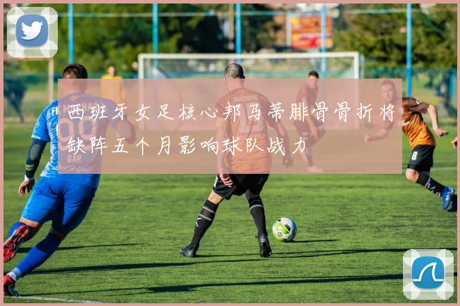 西班牙女足核心邦马蒂腓骨骨折将缺阵五个月影响球队战力