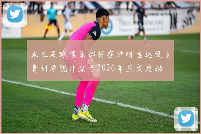 米兰足球俱乐部将在沙特吉达设立青训学院计划于2026年正式启动