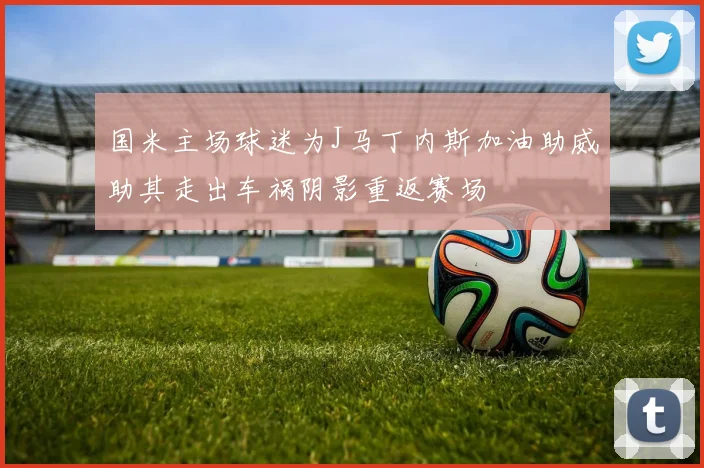 国米主场球迷为J马丁内斯加油助威助其走出车祸阴影重返赛场