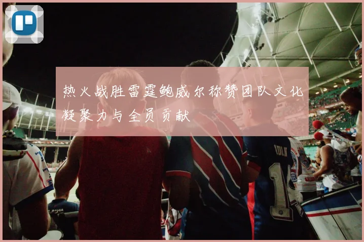 热火战胜雷霆鲍威尔称赞团队文化凝聚力与全员贡献