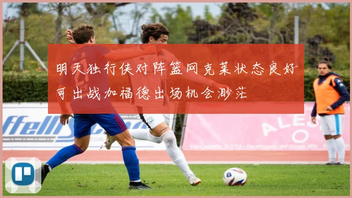 明天独行侠对阵篮网克莱状态良好可出战加福德出场机会渺茫