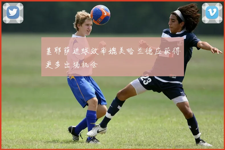 基耶萨进球效率媲美哈兰德应获得更多出场机会