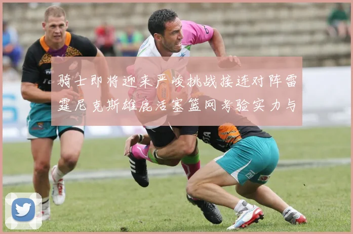 骑士即将迎来严峻挑战接连对阵雷霆尼克斯雄鹿活塞篮网考验实力与韧性