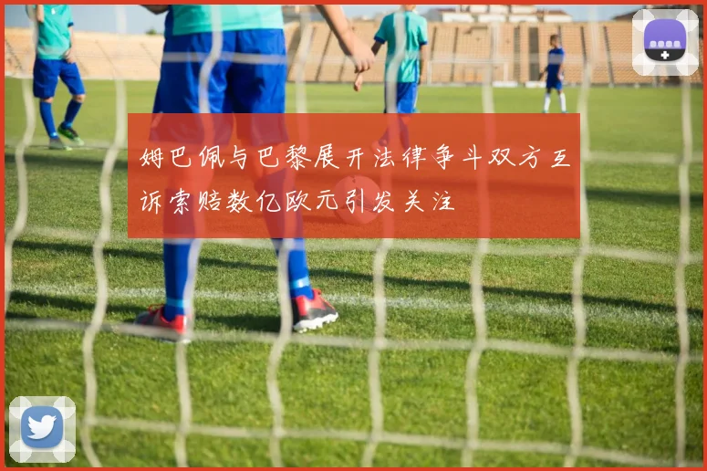 姆巴佩与巴黎展开法律争斗双方互诉索赔数亿欧元引发关注