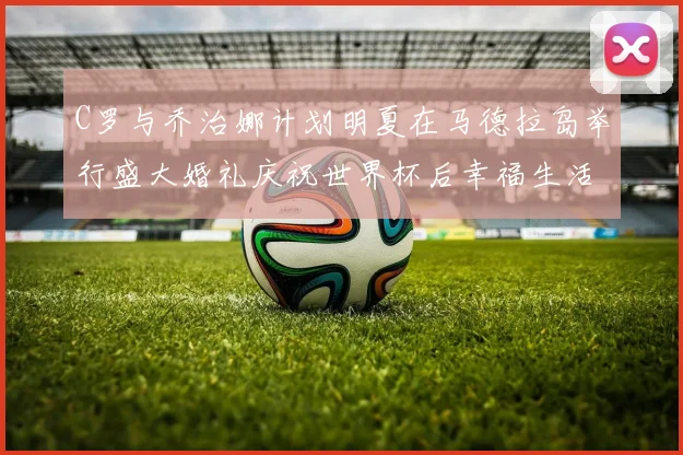 C罗与乔治娜计划明夏在马德拉岛举行盛大婚礼庆祝世界杯后幸福生活