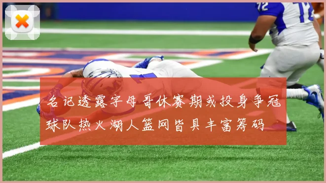 名记透露字母哥休赛期或投身争冠球队热火湖人篮网皆具丰富筹码