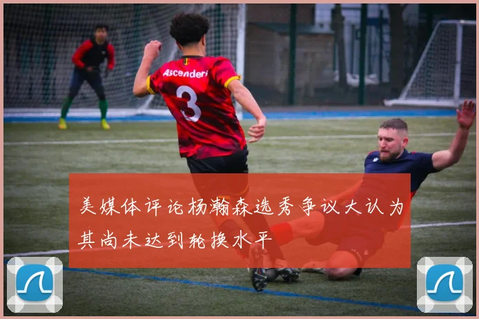 美媒体评论杨瀚森选秀争议大认为其尚未达到轮换水平