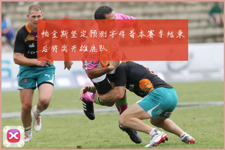帕金斯坚定预测字母哥本赛季结束后将离开雄鹿队