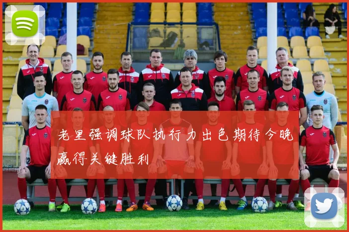 老里强调球队执行力出色期待今晚赢得关键胜利