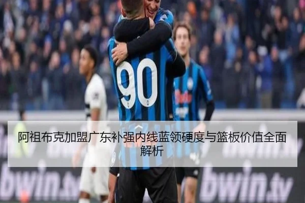 阿祖布克加盟广东补强内线蓝领硬度与篮板价值全面解析(BOWWAYSPORTS)